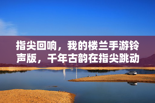 指尖回响,我的楼兰手游铃声版,千年古韵在指尖跳动 指尖回响,我的楼兰手游铃声版,千年古韵在指尖跳动