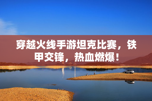 穿越火线手游坦克比赛,铁甲交锋,热血燃爆! 穿越火线手游坦克比赛,铁甲交锋,热血燃爆!