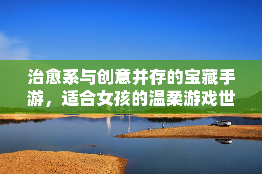 治愈系与创意并存的宝藏手游,适合女孩的温柔游戏世界 治愈系与创意并存的宝藏手游,适合女孩的温柔游戏世界