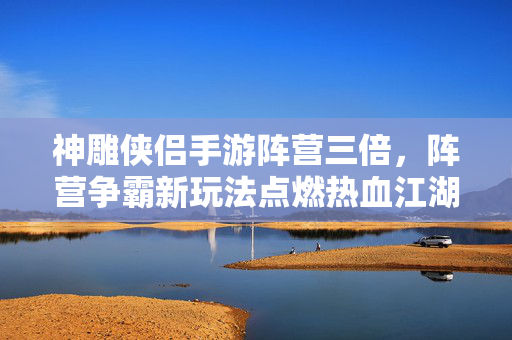 神雕侠侣手游阵营三倍,阵营争霸新玩法点燃热血江湖 神雕侠侣手游阵营三倍,阵营争霸新玩法点燃热血江湖