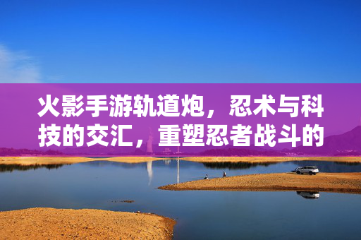火影手游轨道炮,忍术与科技的交汇,重塑忍者战斗的炮火时代 火影手游轨道炮,忍术与科技的交汇,重塑忍者战斗的炮火时代