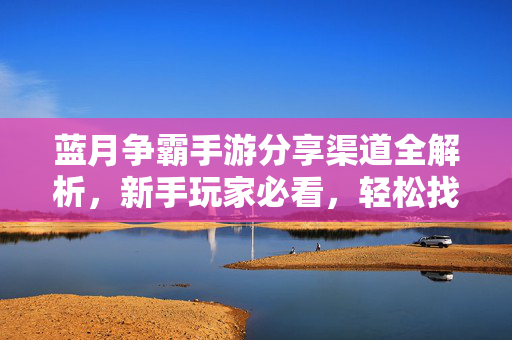 蓝月争霸手游分享渠道全解析,新手玩家必看,轻松找到官方/靠谱的分享方式 蓝月争霸手游分享渠道全解析,新手玩家必看,轻松找到官方/靠谱的分享方式