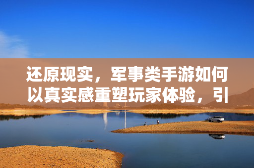 还原现实,军事类手游如何以真实感重塑玩家体验,引领军事游戏新纪元? 还原现实,军事类手游如何以真实感重塑玩家体验,引领军事游戏新纪元?