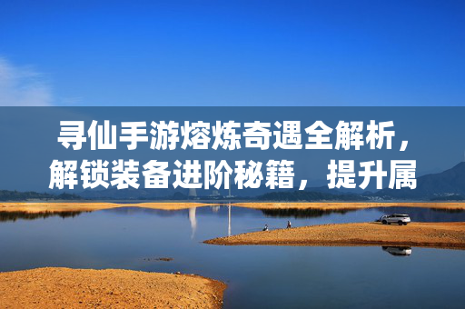 寻仙手游熔炼奇遇全解析,解锁装备进阶秘籍,提升属性新思路 寻仙手游熔炼奇遇全解析,解锁装备进阶秘籍,提升属性新思路