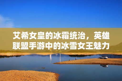 艾希女皇的冰霜统治,英雄联盟手游中的冰雪女王魅力与玩法解析 艾希女皇的冰霜统治,英雄联盟手游中的冰雪女王魅力与玩法解析