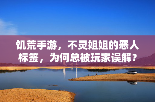 饥荒手游，不灵姐姐的恶人标签，为何总被玩家误解？——生存逻辑与玩家认知的碰撞