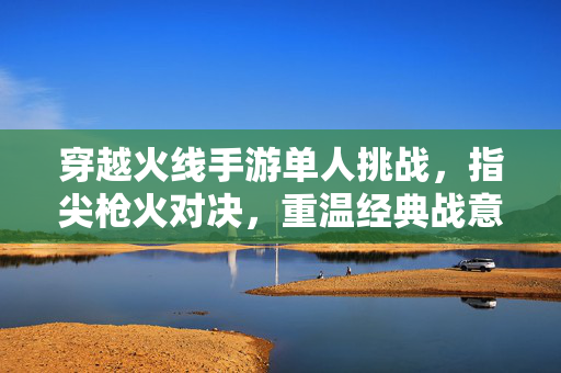 穿越火线手游单人挑战,指尖枪火对决,重温经典战意 穿越火线手游单人挑战,指尖枪火对决,重温经典战意