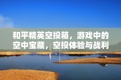和平精英空投箱,游戏中的空中宝藏,空投体验与战利品解析指南 和平精英空投箱,游戏中的空中宝藏,空投体验与战利品解析指南
