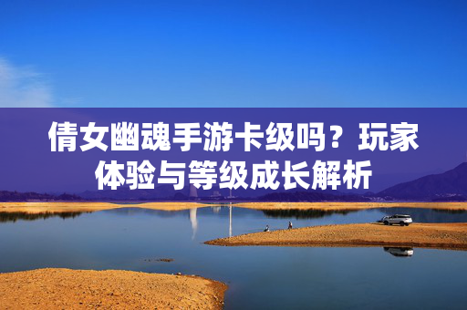 倩女幽魂手游卡级吗?玩家体验与等级成长解析 倩女幽魂手游卡级吗?玩家体验与等级成长解析