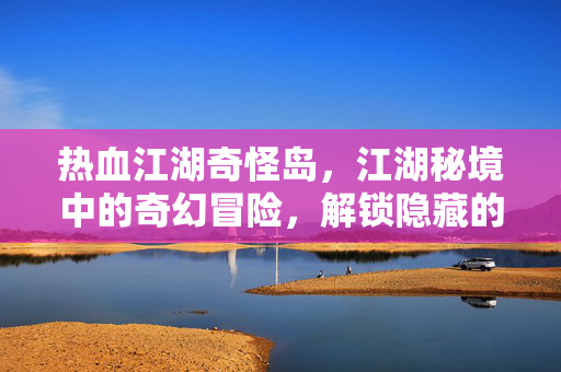 热血江湖奇怪岛,江湖秘境中的奇幻冒险,解锁隐藏的江湖新篇章 热血江湖奇怪岛,江湖秘境中的奇幻冒险,解锁隐藏的江湖新篇章