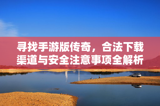 寻找手游版传奇,合法下载渠道与安全注意事项全解析 寻找手游版传奇,合法下载渠道与安全注意事项全解析