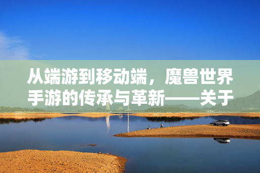 从端游到移动端,魔兽世界手游的传承与革新——关于魔兽世界手游的深度解析 从端游到移动端,魔兽世界手游的传承与革新——关于魔兽世界手游的深度解析