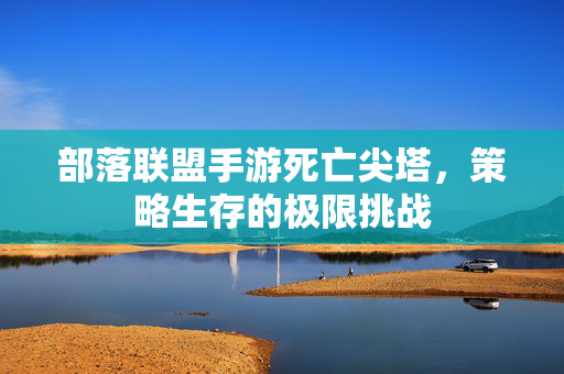 部落联盟手游死亡尖塔,策略生存的极限挑战 部落联盟手游死亡尖塔,策略生存的极限挑战