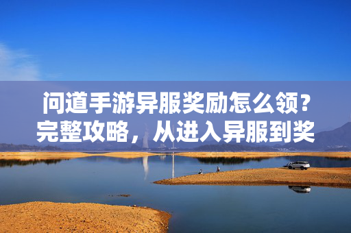 问道手游异服奖励怎么领?完整攻略,从进入异服到奖励领取全解析 问道手游异服奖励怎么领?完整攻略,从进入异服到奖励领取全解析