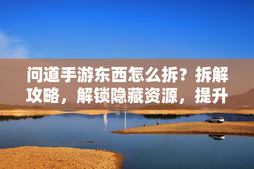 问道手游东西怎么拆?拆解攻略,解锁隐藏资源,提升装备属性! 问道手游东西怎么拆?拆解攻略,解锁隐藏资源,提升装备属性!