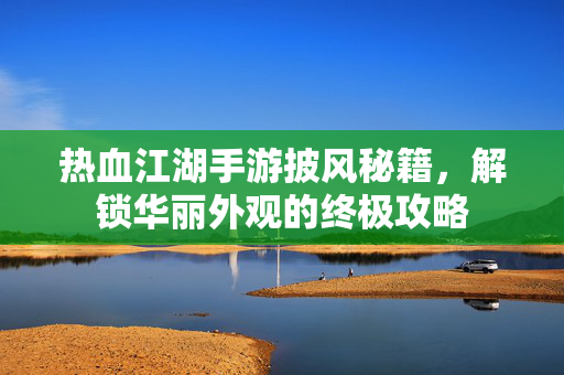 热血江湖手游披风秘籍,解锁华丽外观的终极攻略 热血江湖手游披风秘籍,解锁华丽外观的终极攻略