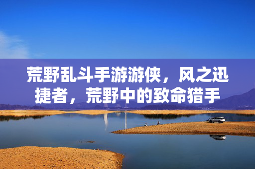 荒野乱斗手游游侠,风之迅捷者,荒野中的致命猎手 荒野乱斗手游游侠,风之迅捷者,荒野中的致命猎手