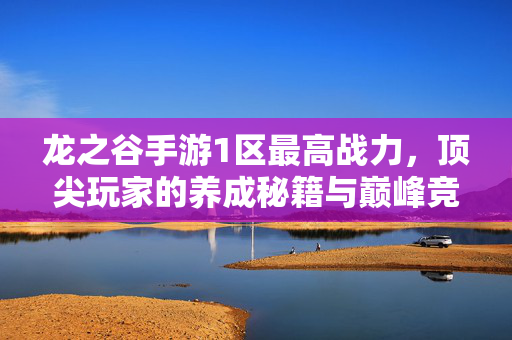 龙之谷手游1区最高战力,顶尖玩家的养成秘籍与巅峰竞技风采 龙之谷手游1区最高战力,顶尖玩家的养成秘籍与巅峰竞技风采