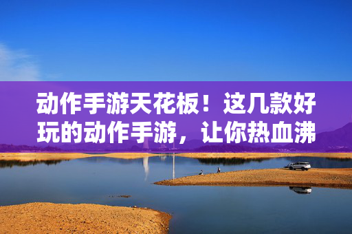 动作手游天花板!这几款好玩的动作手游,让你热血沸腾,爽到飞起 动作手游天花板!这几款好玩的动作手游,让你热血沸腾,爽到飞起