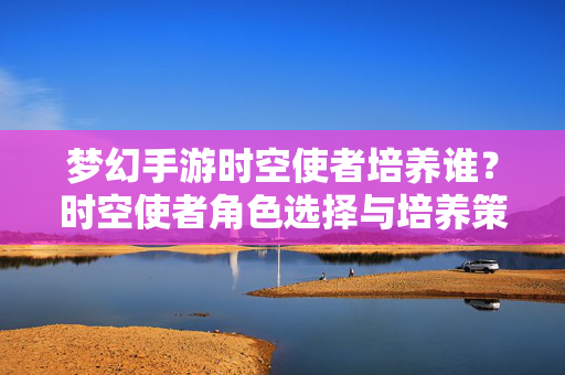 梦幻手游时空使者培养谁?时空使者角色选择与培养策略全解析 梦幻手游时空使者培养谁?时空使者角色选择与培养策略全解析