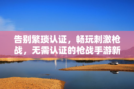 告别繁琐认证,畅玩刺激枪战,无需认证的枪战手游新体验 告别繁琐认证,畅玩刺激枪战,无需认证的枪战手游新体验