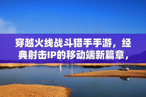 穿越火线战斗猎手手游,经典射击IP的移动端新篇章,热血再燃的指尖对决 穿越火线战斗猎手手游,经典射击IP的移动端新篇章,热血再燃的指尖对决