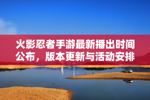 火影忍者手游最新播出时间公布,版本更新与活动安排详解 火影忍者手游最新播出时间公布,版本更新与活动安排详解