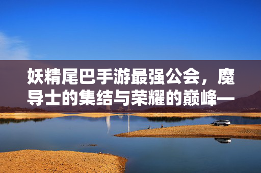 妖精尾巴手游最强公会,魔导士的集结与荣耀的巅峰——实力、团结与荣耀的见证 妖精尾巴手游最强公会,魔导士的集结与荣耀的巅峰——实力、团结与荣耀的见证