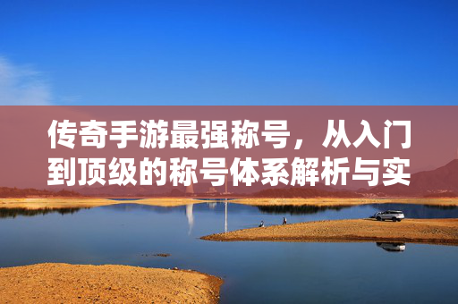 传奇手游最强称号,从入门到顶级的称号体系解析与实战选择指南 传奇手游最强称号,从入门到顶级的称号体系解析与实战选择指南