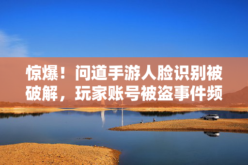 惊爆!问道手游人脸识别被破解,玩家账号被盗事件频发,安全警示拉响! 惊爆!问道手游人脸识别被破解,玩家账号被盗事件频发,安全警示拉响!