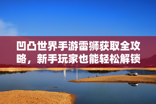 凹凸世界手游雷狮获取全攻略,新手玩家也能轻松解锁的强大角色 凹凸世界手游雷狮获取全攻略,新手玩家也能轻松解锁的强大角色