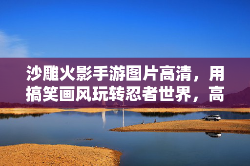 沙雕火影手游图片高清,用搞笑画风玩转忍者世界,高清画面尽享欢乐时光 沙雕火影手游图片高清,用搞笑画风玩转忍者世界,高清画面尽享欢乐时光