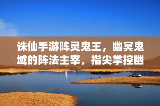 诛仙手游阵灵鬼王,幽冥鬼域的阵法主宰,指尖掌控幽魂军团 诛仙手游阵灵鬼王,幽冥鬼域的阵法主宰,指尖掌控幽魂军团