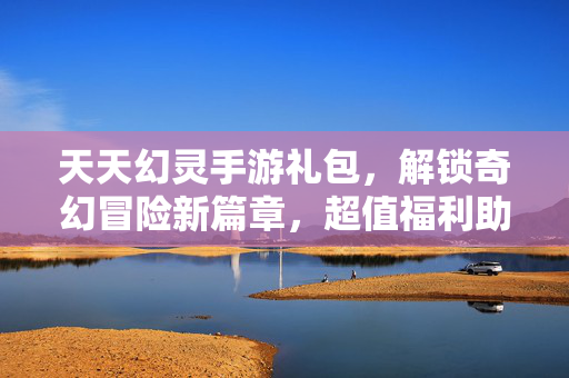 天天幻灵手游礼包,解锁奇幻冒险新篇章,超值福利助力玩家成长 天天幻灵手游礼包,解锁奇幻冒险新篇章,超值福利助力玩家成长