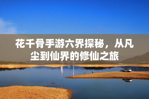 花千骨手游六界探秘,从凡尘到仙界的修仙之旅 花千骨手游六界探秘,从凡尘到仙界的修仙之旅
