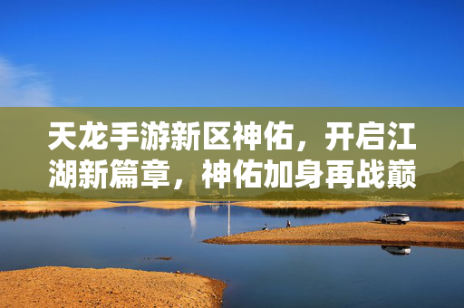 天龙手游新区神佑,开启江湖新篇章,神佑加身再战巅峰 天龙手游新区神佑,开启江湖新篇章,神佑加身再战巅峰