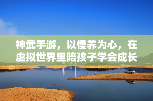 神武手游,以慢养为心,在虚拟世界里陪孩子学会成长 神武手游,以慢养为心,在虚拟世界里陪孩子学会成长