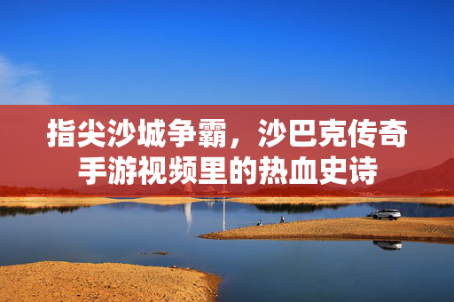 指尖沙城争霸,沙巴克传奇手游视频里的热血史诗 指尖沙城争霸,沙巴克传奇手游视频里的热血史诗