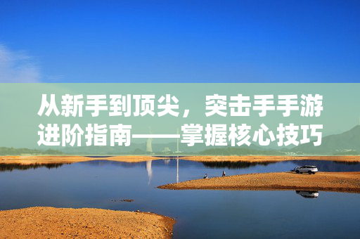 从新手到顶尖,突击手手游进阶指南——掌握核心技巧,成为战场主宰 从新手到顶尖,突击手手游进阶指南——掌握核心技巧,成为战场主宰