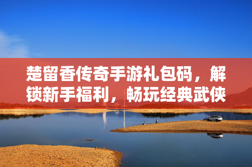 楚留香传奇手游礼包码,解锁新手福利,畅玩经典武侠世界 楚留香传奇手游礼包码,解锁新手福利,畅玩经典武侠世界