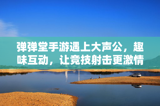 弹弹堂手游遇上大声公，趣味互动，让竞技射击更激情