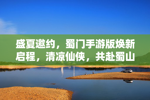 盛夏邀约,蜀门手游版焕新启程,清凉仙侠,共赴蜀山之约 盛夏邀约,蜀门手游版焕新启程,清凉仙侠,共赴蜀山之约