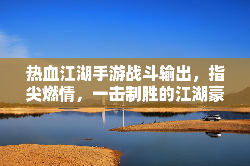 热血江湖手游战斗输出，指尖燃情，一击制胜的江湖豪情