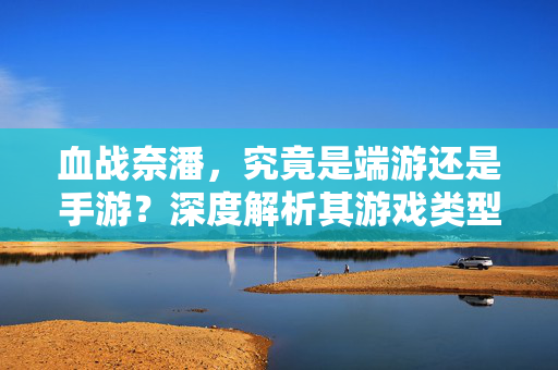 血战奈潘,究竟是端游还是手游?深度解析其游戏类型与特点 血战奈潘,究竟是端游还是手游?深度解析其游戏类型与特点