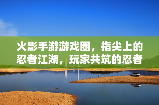 火影手游游戏圈,指尖上的忍者江湖,玩家共筑的忍者世界 火影手游游戏圈,指尖上的忍者江湖,玩家共筑的忍者世界