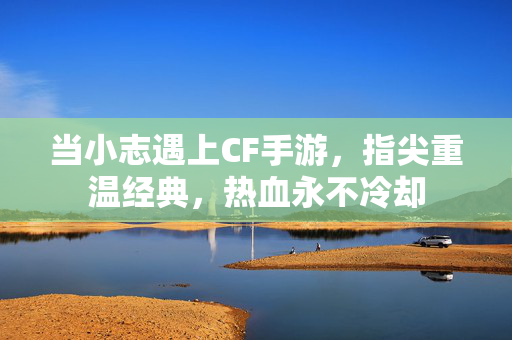 当小志遇上CF手游,指尖重温经典,热血永不冷却 当小志遇上CF手游,指尖重温经典,热血永不冷却
