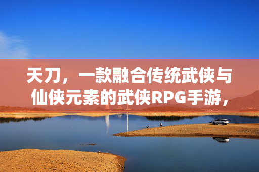 天刀,一款融合传统武侠与仙侠元素的武侠RPG手游,其类型与特色解析 天刀,一款融合传统武侠与仙侠元素的武侠RPG手游,其类型与特色解析