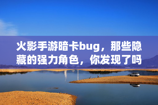 火影手游暗卡bug,那些隐藏的强力角色,你发现了吗? 火影手游暗卡bug,那些隐藏的强力角色,你发现了吗?