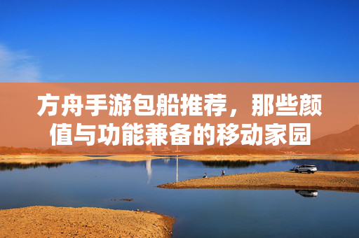 方舟手游包船推荐,那些颜值与功能兼备的移动家园 方舟手游包船推荐,那些颜值与功能兼备的移动家园