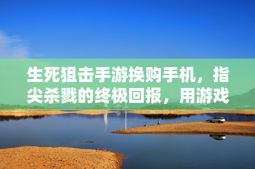 生死狙击手游换购手机,指尖杀戮的终极回报,用游戏成就兑换实体荣耀 生死狙击手游换购手机,指尖杀戮的终极回报,用游戏成就兑换实体荣耀